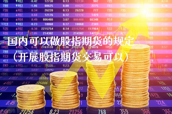 国内可以做股指期货的规定（开展股指期货交易可以） (https://www.njaxzs.com/) 期货直播间 第1张