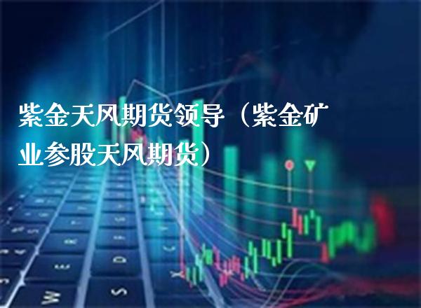 紫金天风期货领导（紫金矿业参股天风期货） (https://www.njaxzs.com/) 原油期货 第1张