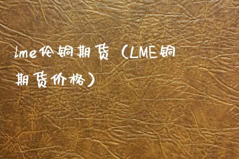 lme伦铜期货（LME铜期货） (https://www.njaxzs.com/) 期货直播间 第1张