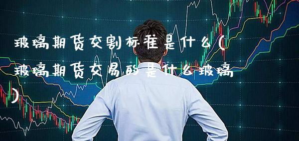 玻璃期货交割标准是什么(玻璃期货交易的是什么玻璃) (https://www.njaxzs.com/) 期货投资 第1张