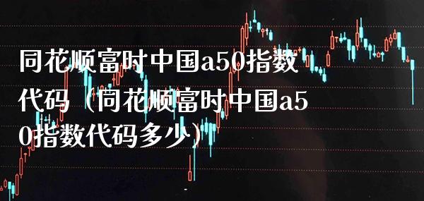 同花顺富时中国a50指数代码（同花顺富时中国a50指数代码多少） (https://www.njaxzs.com/) 期货直播间 第1张