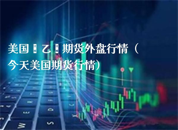 美国苯乙烯期货外盘行情（今天美国期货行情） (https://www.njaxzs.com/) 期货直播间 第1张