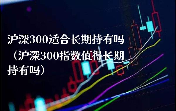 沪深300适合长期持有吗（沪深300指数值得长期持有吗） (https://www.njaxzs.com/) 期货直播间 第1张