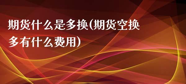 期货什么是多换(期货空换多有什么费用) (https://www.njaxzs.com/) 期货开户 第1张
