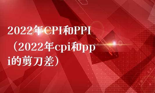 2022年CPI和PPI（2022年cpi和ppi的剪刀差） (https://www.njaxzs.com/) 期货直播间 第1张