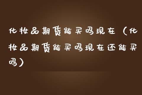 化妆品期货能买吗现在（化妆品期货能买吗现在还能买吗） (https://www.njaxzs.com/) 期货直播间 第1张