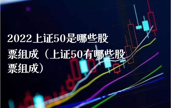 2022上证50是哪些股票组成（上证50有哪些股票组成） (https://www.njaxzs.com/) 期货直播间 第1张