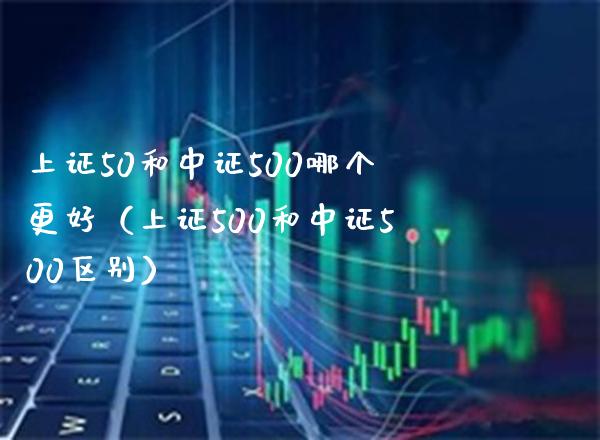 上证50和中证500哪个更好（上证500和中证500区别） (https://www.njaxzs.com/) 期货直播间 第1张