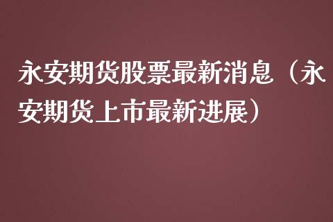 永安期货股票最新消息（永安期货上市最新进展） (https://www.njaxzs.com/) 内盘期货 第1张