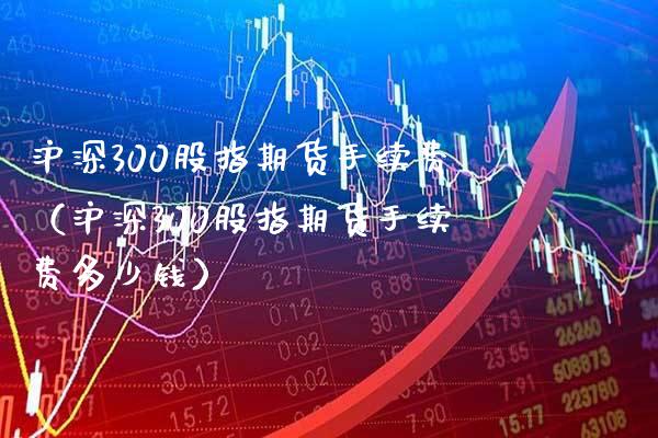 沪深300股指期货手续费（沪深300股指期货手续费多少钱） (https://www.njaxzs.com/) 期货直播间 第1张