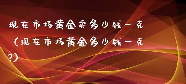 现在市场黄金卖多少钱一克（现在市场黄金多少钱一克?） (https://www.njaxzs.com/) 期货直播间 第1张