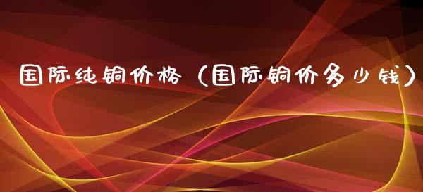 国际纯铜（国际铜价多少钱） (https://www.njaxzs.com/) 期货直播间 第1张