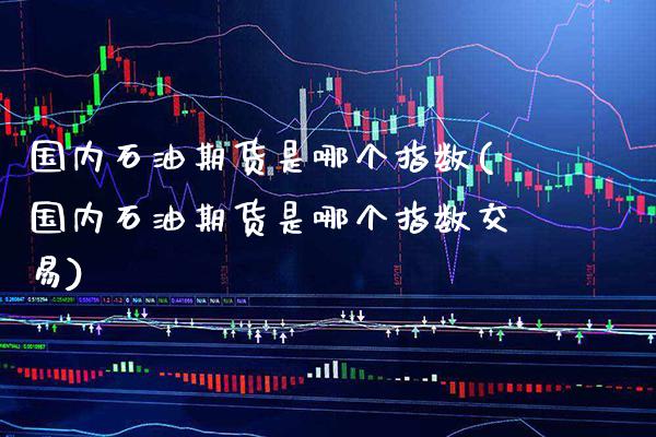 国内石油期货是哪个指数(国内石油期货是哪个指数交易) (https://www.njaxzs.com/) 内盘期货 第1张