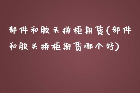 部件和胶头拼柜期货(部件和胶头拼柜期货哪个好) (https://www.njaxzs.com/) 期货开户 第1张