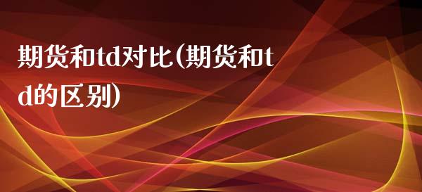 期货和td对比(期货和td的区别) (https://www.njaxzs.com/) 期货直播间 第1张