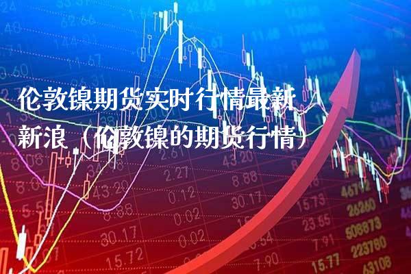 伦敦镍期货实时行情最新 新浪（伦敦镍的期货行情） (https://www.njaxzs.com/) 期货行情 第1张