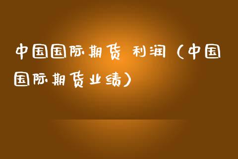 中国国际期货 利润（中国国际期货业绩） (https://www.njaxzs.com/) 内盘期货 第1张