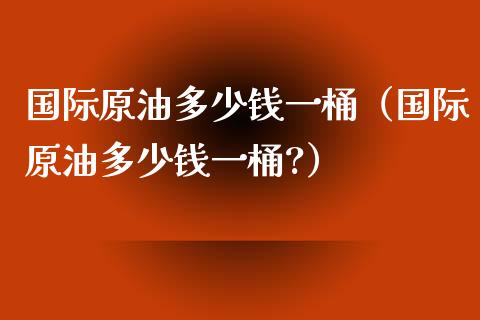 国际原油多少钱一桶（国际原油多少钱一桶?） (https://www.njaxzs.com/) 期货直播间 第1张