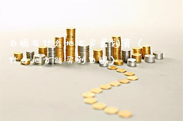 白银在什么地方买最划算（什么地方能买到白银） (https://www.njaxzs.com/) 期货直播间 第1张
