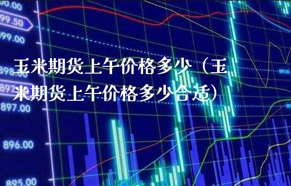 玉米期货上午多少（玉米期货上午多少合适） (https://www.njaxzs.com/) 期货直播间 第1张