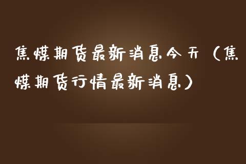 焦煤期货最新消息今天（焦煤期货行情最新消息） (https://www.njaxzs.com/) 内盘期货 第1张