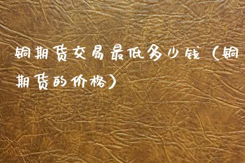 铜期货交易最低多少钱（铜期货的） (https://www.njaxzs.com/) 内盘期货 第1张