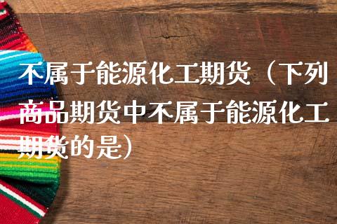 不属于能源化工期货（下列商品期货中不属于能源化工期货的是） (https://www.njaxzs.com/) 期货直播间 第1张