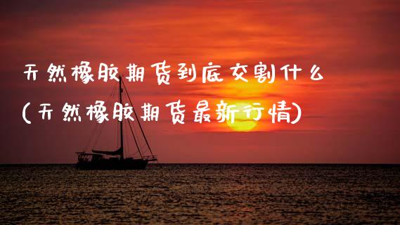 天然橡胶期货到底交割什么(天然橡胶期货最新行情) (https://www.njaxzs.com/) 期货投资 第1张