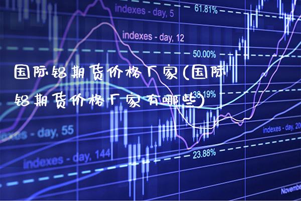 国际铝期货厂家(国际铝期货厂家有哪些) (https://www.njaxzs.com/) 期货直播间 第1张