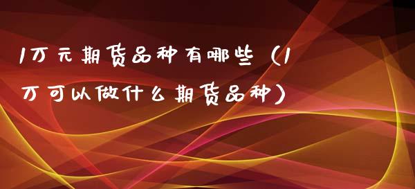 1万元期货品种有哪些（1万可以做什么期货品种） (https://www.njaxzs.com/) 期货直播间 第1张