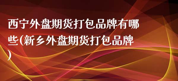 西宁外盘期货打包品牌有哪些(新乡外盘期货打包品牌) (https://www.njaxzs.com/) 期货直播间 第1张