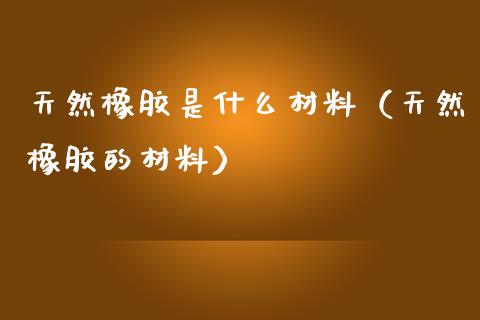 天然橡胶是什么材料（天然橡胶的材料） (https://www.njaxzs.com/) 期货直播间 第1张