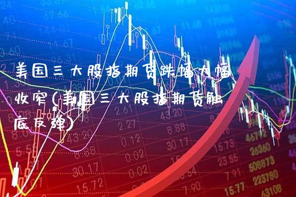 美国三大股指期货跌幅大幅收窄(美国三大股指期货触底反弹) (https://www.njaxzs.com/) 期货行情 第1张