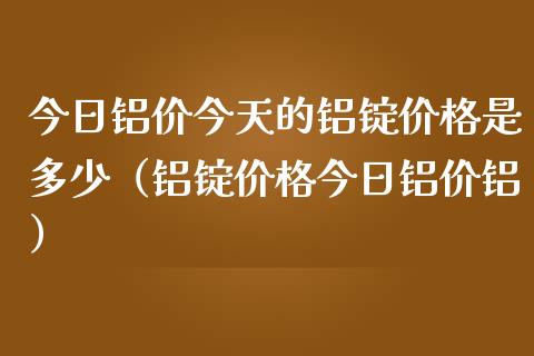 今日铝价今天的铝锭是多少（铝锭今日铝价铝） (https://www.njaxzs.com/) 期货直播间 第1张