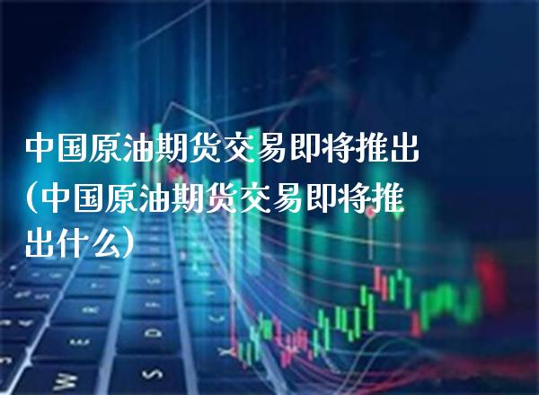 中国原油期货交易即将推出(中国原油期货交易即将推出什么) (https://www.njaxzs.com/) 期货直播间 第1张