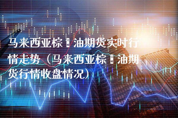 马来西亚棕榈油期货实时行情走势（马来西亚棕榈油期货行情收盘情况） (https://www.njaxzs.com/) 内盘期货 第1张