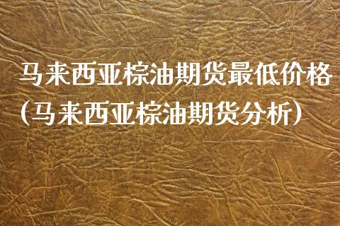 马来西亚棕油期货最低价格(马来西亚棕油期货分析) (https://www.njaxzs.com/) 内盘期货 第1张