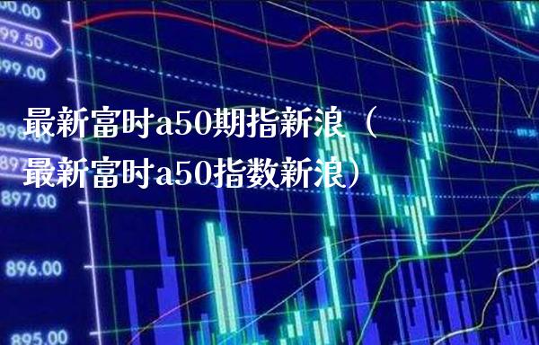 最新富时a50期指新浪（最新富时a50指数新浪） (https://www.njaxzs.com/) 内盘期货 第1张