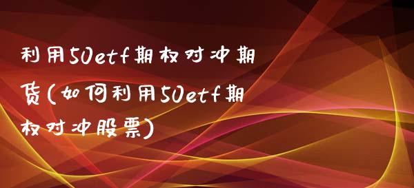 利用50etf期权对冲期货(如何利用50etf期权对冲股票) (https://www.njaxzs.com/) 期货行情 第1张