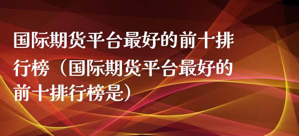 国际期货平台最好的前十排行榜（国际期货平台最好的前十排行榜是） (https://www.njaxzs.com/) 期货行情 第1张