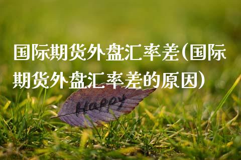 国际期货外盘汇率差(国际期货外盘汇率差的原因) (https://www.njaxzs.com/) 期货行情 第1张