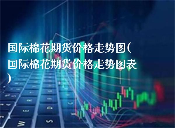 国际棉花期货走势图(国际棉花期货走势图表) (https://www.njaxzs.com/) 期货直播间 第1张