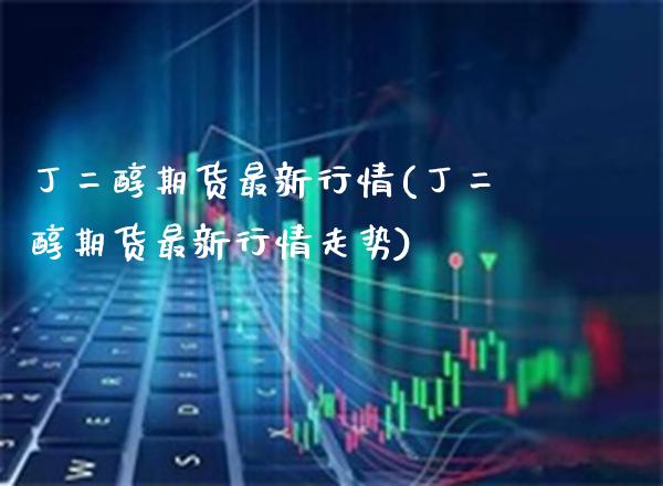 丁二醇期货最新行情(丁二醇期货最新行情走势) (https://www.njaxzs.com/) 期货直播间 第1张