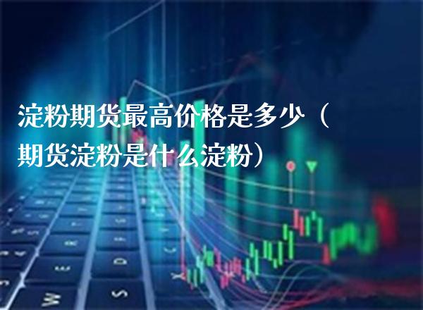 淀粉期货最高是多少（期货淀粉是什么淀粉） (https://www.njaxzs.com/) 期货开户 第1张