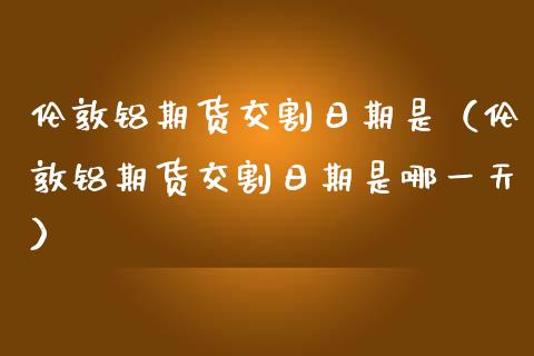 伦敦铝期货交割日期是（伦敦铝期货交割日期是哪一天） (https://www.njaxzs.com/) 期货直播间 第1张
