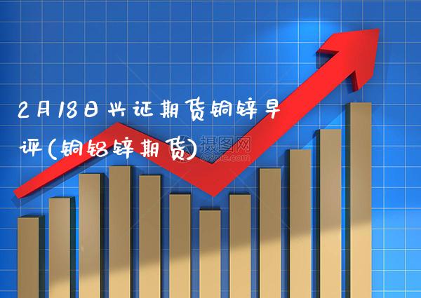 2月18日兴证期货铜锌早评(铜铝锌期货) (https://www.njaxzs.com/) 期货开户 第1张