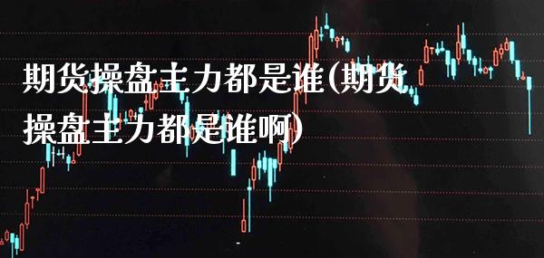 期货操盘主力都是谁(期货操盘主力都是谁啊) (https://www.njaxzs.com/) 期货开户 第1张