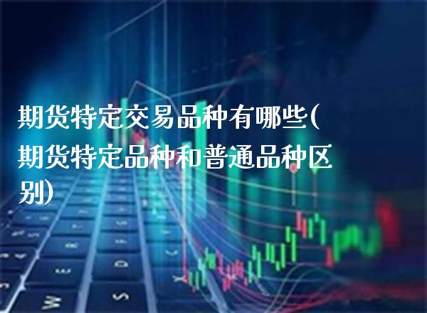 期货特定交易品种有哪些(期货特定品种和普通品种区别) (https://www.njaxzs.com/) 期货直播间 第1张