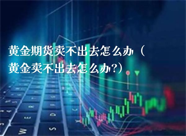 黄金期货卖不出去怎么办（黄金卖不出去怎么办?） (https://www.njaxzs.com/) 期货直播间 第1张