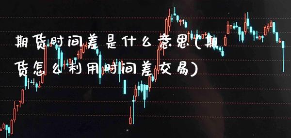 期货时间差是什么意思(期货怎么利用时间差交易) (https://www.njaxzs.com/) 原油期货 第1张